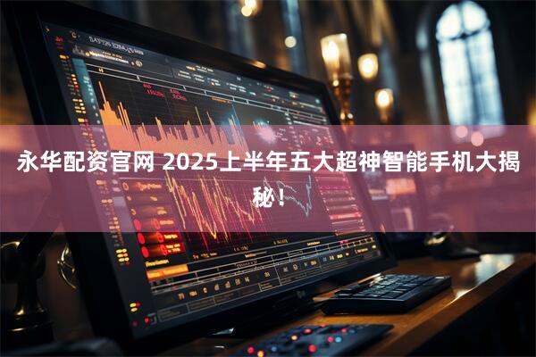 永华配资官网 2025上半年五大超神智能手机大揭秘！