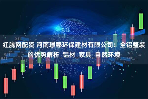 红腾网配资 河南璟臻环保建材有限公司：全铝整装的优势解析_铝材_家具_自然环境