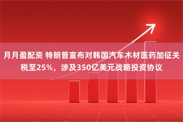 月月盈配资 特朗普宣布对韩国汽车木材医药加征关税至25%，涉及350亿美元战略投资协议